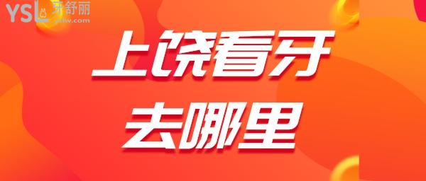 上饶看牙齿去哪里好 江西上饶正规靠谱口腔都是哪几家