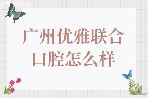 广州优雅联合口腔怎么样?听说是正规资质技术口碑都靠谱不坑人