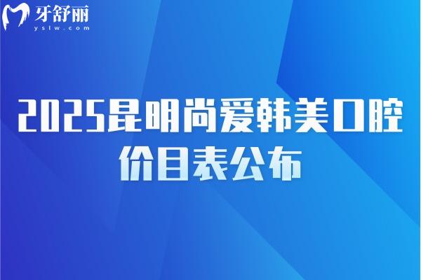 2025昆明尚爱韩美口腔价目表公布，补牙/种牙/矫正/拔牙/根管等价格齐全