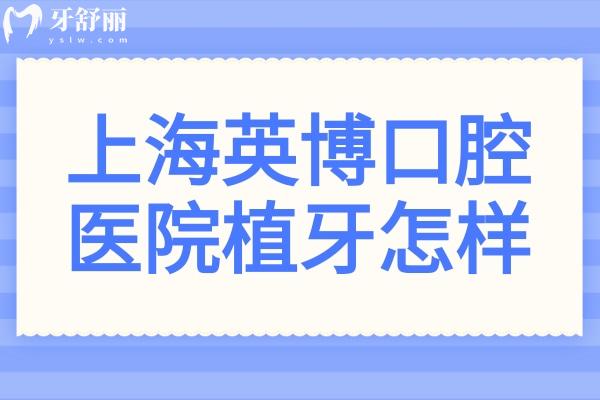上海英博口腔医院植牙怎样?技术强-植体全-半口/全口种牙病例多-价格亲民