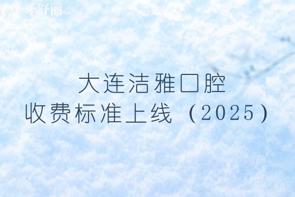 大连洁雅口腔收费标准上线（2025），矫正4500+烤瓷牙700+等价格齐全