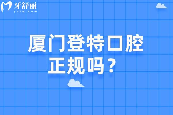 厦门登特口腔正规吗？资质/医生/收费/服务/技术一一剖析