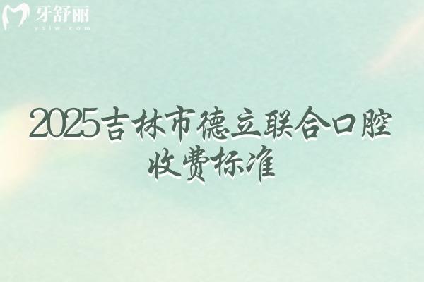 2025吉林市德立联合口腔收费标准，种牙2000起烤瓷冠600起矫正5000起