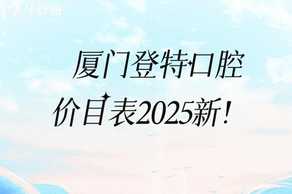 厦门登特口腔价目表2025新！矫正补牙拔牙根管儿牙修复等价格