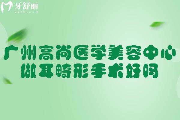 广州高尚医学美容中心做耳畸形手术好吗?查询余文林做耳朵再造修复技术口碑便知