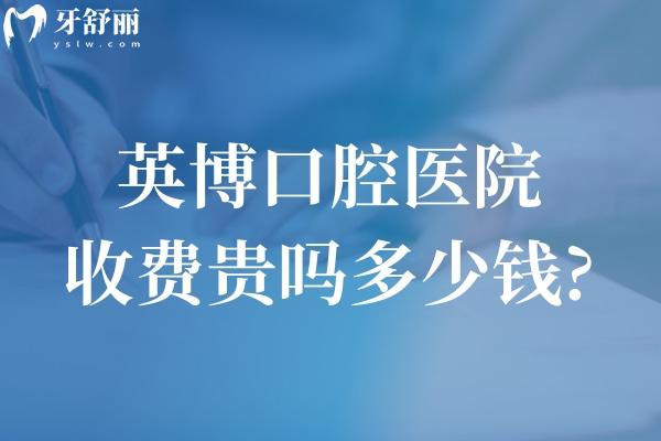 英博口腔医院收费贵吗多少钱?详细英博口腔收费价目表2025年奉上