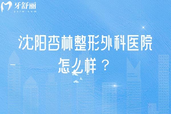 沈阳杏林整形外科医院怎么样？顾客认可度高/价格透明/医生技术好经验多