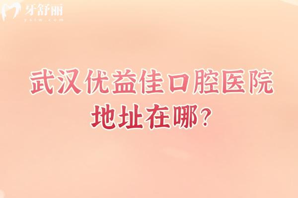 武汉优益佳口腔医院地址在哪？多家门店营业至晚六点/连锁机构技术靠谱