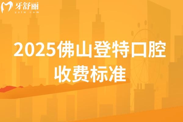 2025佛山登特口腔收费标准，种植牙、牙齿矫正、补牙、拔牙等项目价格全梳理