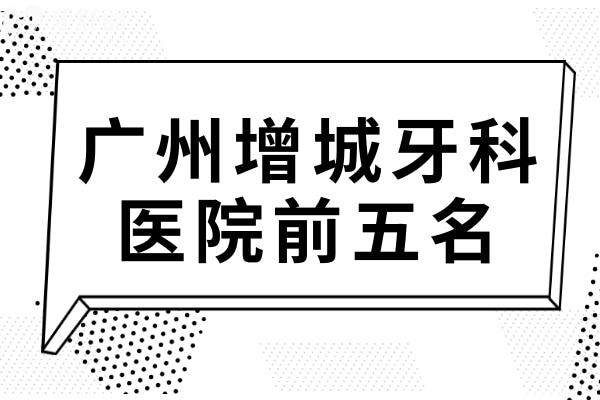 广州增城牙科医院前五名,都是增城区技术好价格便宜口腔医院