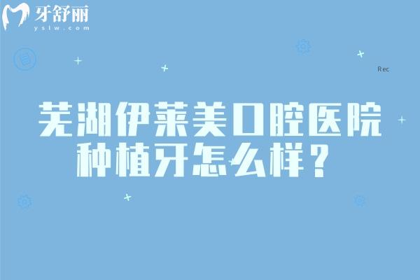 芜湖伊莱美口腔医院种植牙怎么样？数字化种植医生经验多种植牙价格很合适