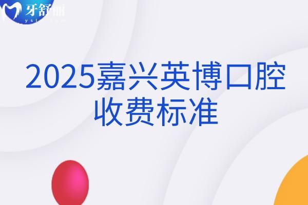 2025嘉兴英博口腔收费标准，新版价格大全矫正种植修复儿牙等