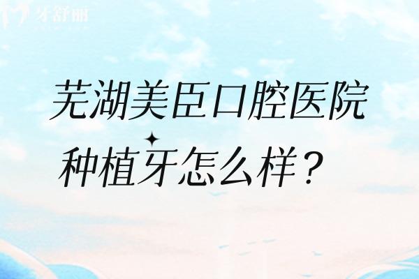 芜湖美臣口腔医院种植牙怎么样？擅长种植牙/分享种牙优势、价格、医生介绍、地址等