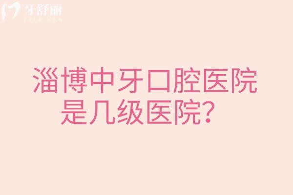 淄博中牙口腔医院是几级医院？二级牙科看牙技术好医院实力强价格优惠