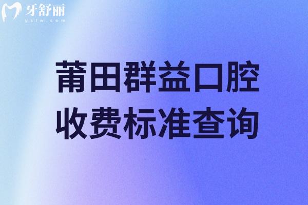 莆田群益口腔收费标准查询，25年价格表更新性价比高看牙技术好
