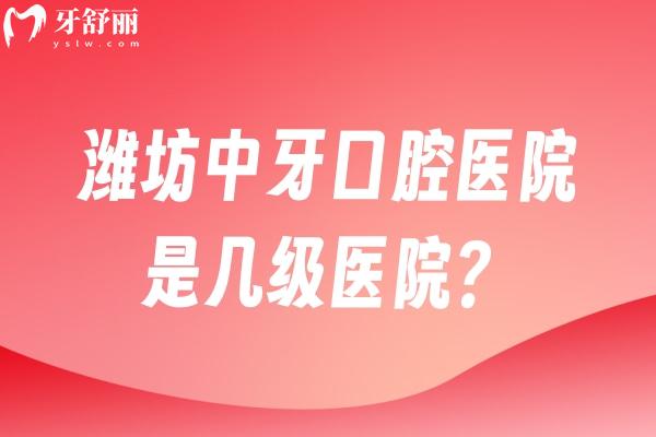 潍坊中牙口腔医院是几级医院？二级专科医院资质正规技术靠谱