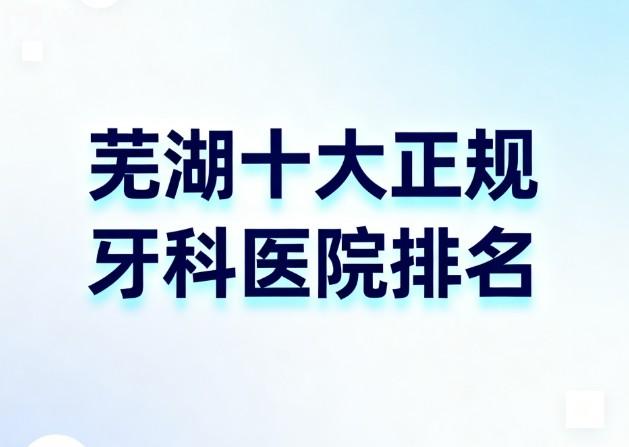 芜湖十大正规牙科医院排名