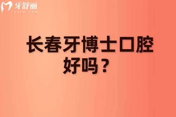长春牙博士口腔好吗？实力靠谱在当地口碑好收费性价比高