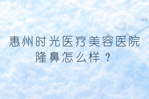 惠州时光医疗美容医院隆鼻怎么样？从合规资质到术式选择，3大核心维度讲透实际情况