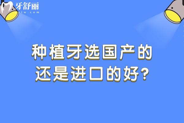 种植牙选国产的还是进口的好?对比种植牙品牌材质/使用性能/价格标准等可知 种植牙选国产的还是进口的好?对比种植牙品牌材质/使用性能/价格标准等可知