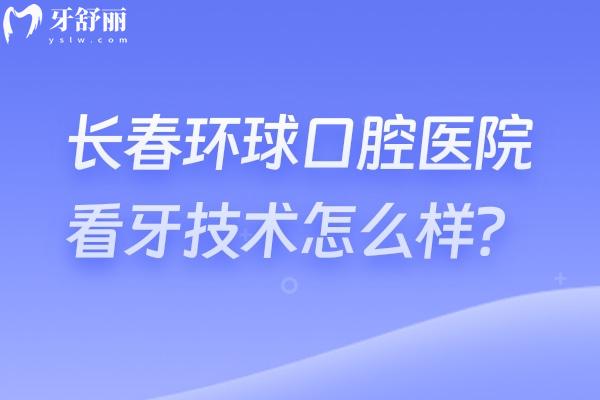 长春环球口腔医院看牙技术怎么样？实力/环境/项目/医生全攻略