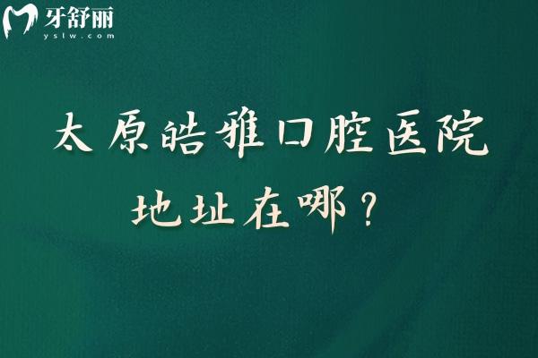 太原皓雅口腔医院地址在哪？种植正畸特色项目+地址/营业时间详解+医生