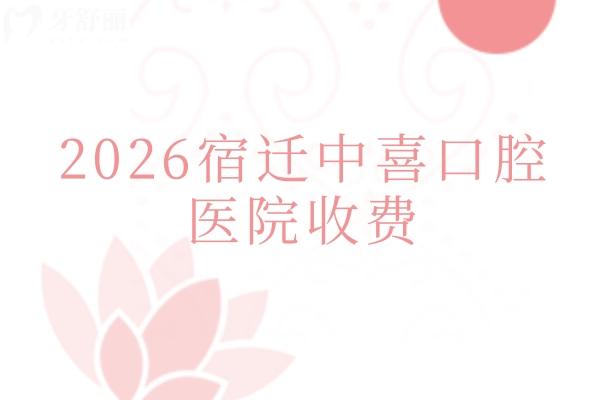 2026宿迁中喜口腔医院收费：种植牙1880元起 + 矫正5999元起，口腔全项目收费明细