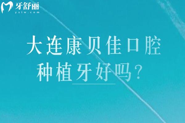 大连康贝佳口腔种植牙好吗？正规资质+透明价格+靠谱医生+核心优势全揭秘