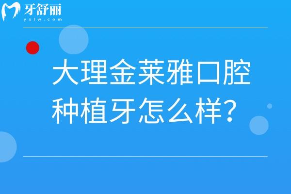 大理金莱雅口腔种植牙怎么样？好不好、多少钱、有啥优势？种植医生信息汇总