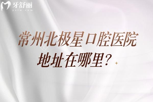 常州北极星口腔医院地址在哪里？地址+营业时间+交通+医生介绍全攻略