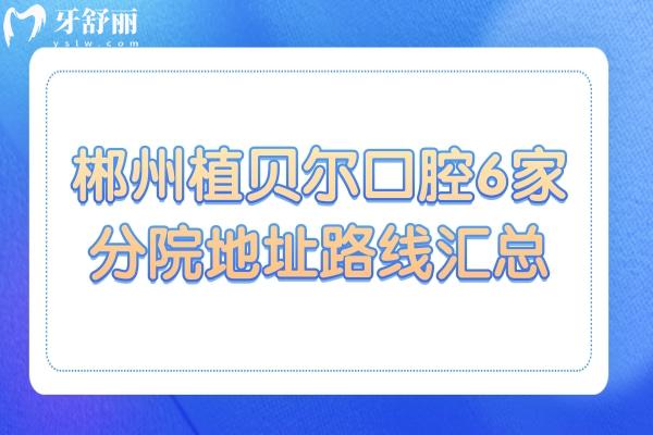 郴州植贝尔口腔地址在北湖区和桂阳/宜章县一城6院电话号码+营业时间+医生口碑速查