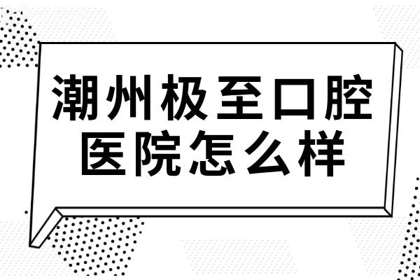 潮州极至口腔医院怎么样?医生实力和口碑都不错~还有联系方式+收费表可参考