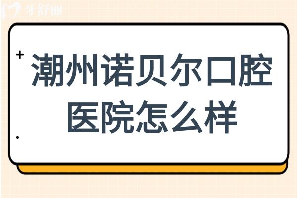 潮州诺贝尔口腔怎么样？多方位分析医院资质