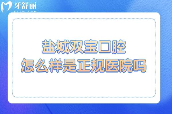 盐城双宝口腔怎么样是正规医院吗?是二级资质之外，5大核心(口碑/医生/收费)揭秘
