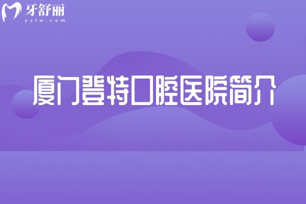 厦门登特口腔医院简介：正规、**、项目全，一篇看懂这家二级专科医院