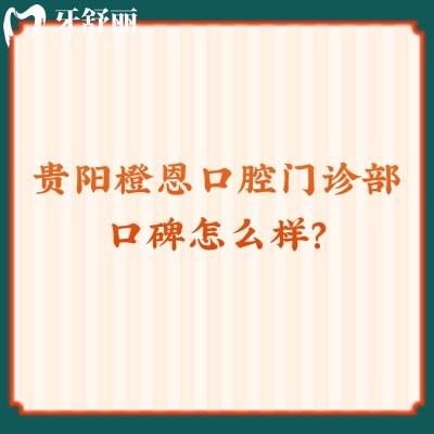 贵阳橙恩口腔门诊部口碑怎么样？服务好/医生好/价格优惠值得推荐