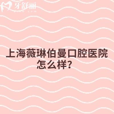 上海薇琳伯曼口腔医院怎么样？分享医院简介、特色项目、设备环境、价格表等实力不凡