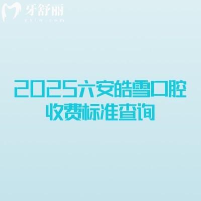 2025六安皓雪口腔收费标准查询，补牙拔牙种植牙牙齿矫正镶牙收费概览