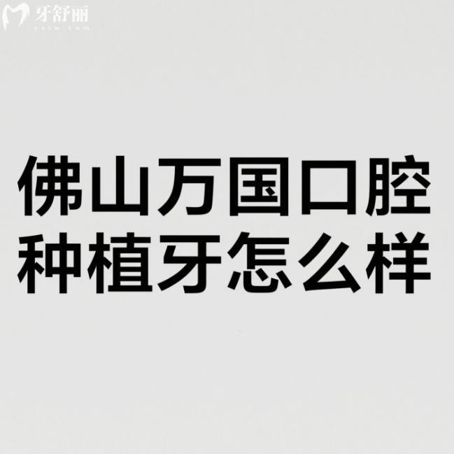 佛山万国口腔种植牙怎么样?测评口碑好+种植牙技术特色+医生+价格表分享