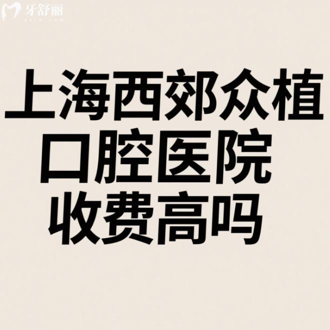 上海西郊众植口腔医院收费高吗?患者说不算高,2025种植牙矫正拔牙价格表一览