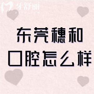 东莞穗和口腔怎么样?一城2院正规口碑牙科看牙好分享地址+价格表