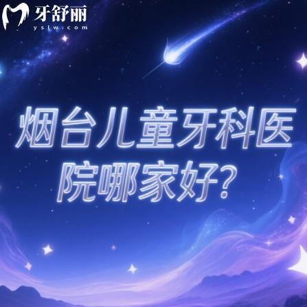 烟台儿童牙科医院哪家好？0-16岁看牙家长推荐口碑口腔科名单一览