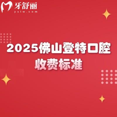 2025佛山登特口腔收费标准,种植牙、牙齿矫正、补牙、拔牙等项目价格全梳理