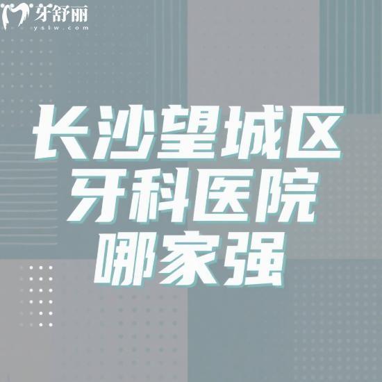 长沙望城区牙科医院哪家强?综合实力盘点好牙依/雅尔/伢贝健等5家特色对比
