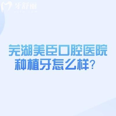芜湖美臣口腔医院种植牙怎么样？擅长种植牙/分享种牙优势、价格、医生介绍、地址等