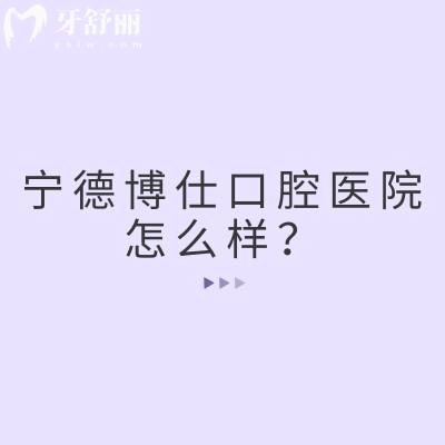 宁德博仕口腔医院怎么样？医院实力强在当地口碑好值得信赖