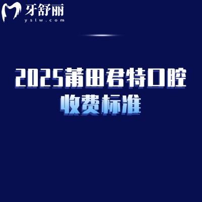 2025莆田君特口腔收费标准，涵盖补牙/拔牙/种植牙/牙齿矫正/镶牙等多个常见项目