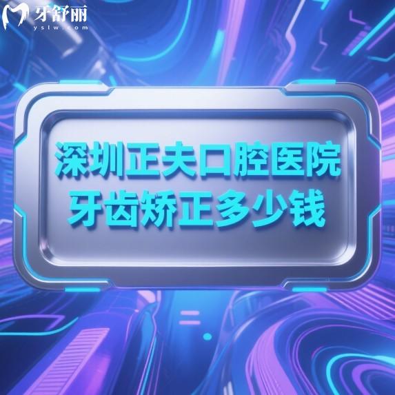 深圳正夫口腔医院牙齿矫正多少钱?2025价格表8000-3W+正畸医生技术口碑好