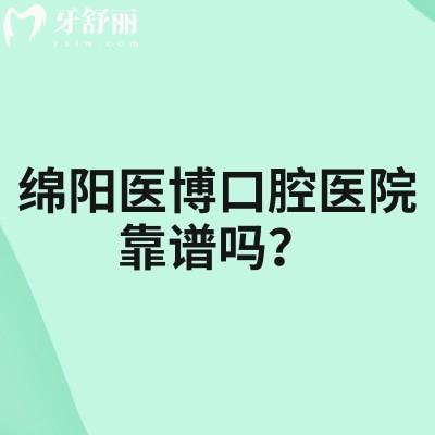 绵阳医博口腔医院靠谱吗？医生技术好/资质正规可靠/性价比超高