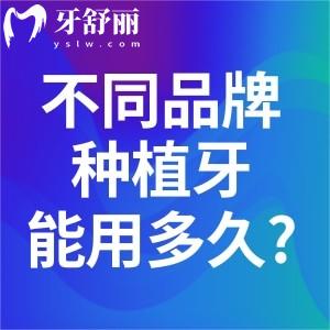 不同品牌种植牙能用多久?对比国产/进口各品牌种植牙使用年限可知